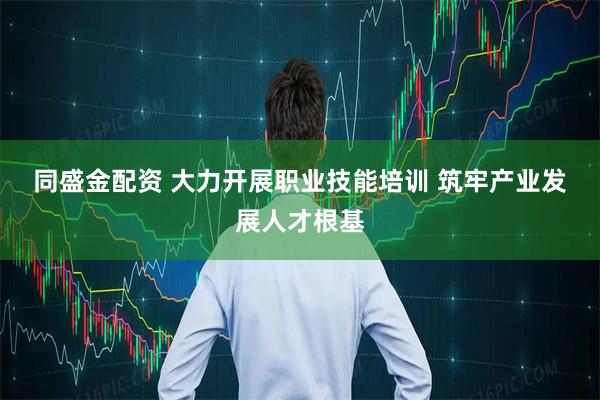 同盛金配资 大力开展职业技能培训&#32;筑牢产业发展人才根基