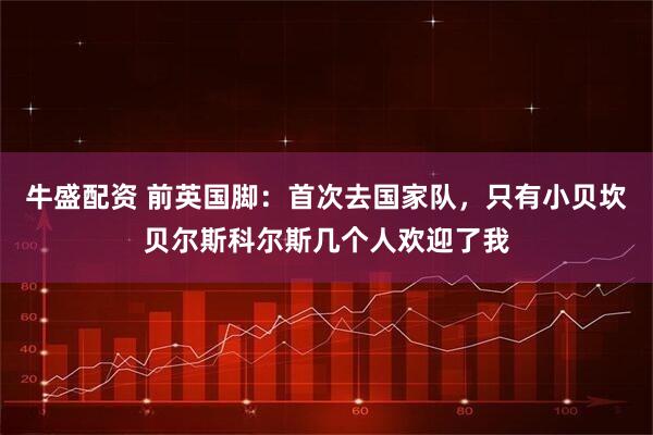 牛盛配资 前英国脚：首次去国家队，只有小贝坎贝尔斯科尔斯几个人欢迎了我