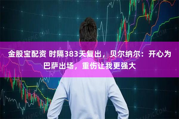 金股宝配资 时隔383天复出，贝尔纳尔：开心为巴萨出场，重伤让我更强大