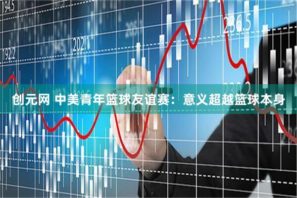 创元网 中美青年篮球友谊赛：意义超越篮球本身