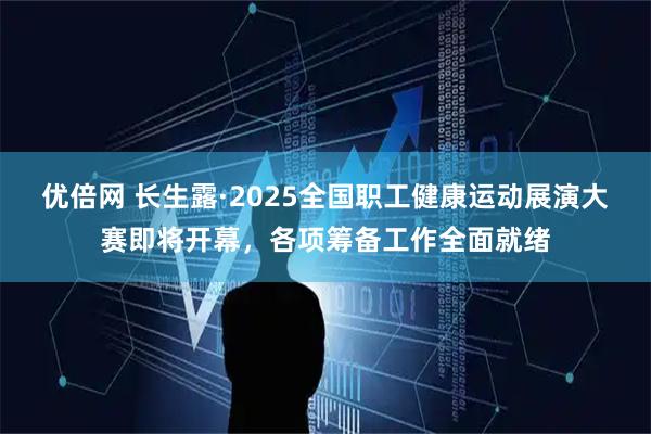 优倍网 长生露·2025全国职工健康运动展演大赛即将开幕，各项筹备工作全面就绪