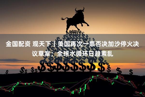 金国配资 观天下丨美国再次一票否决加沙停火决议草案；全球水循环日趋紊乱