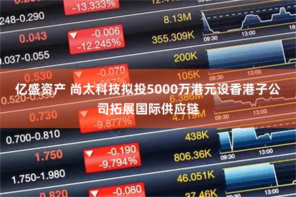 亿盛资产 尚太科技拟投5000万港元设香港子公司拓展国际供应链