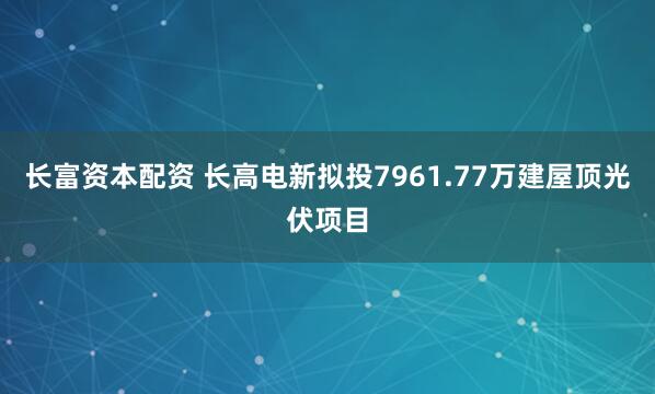 长富资本配资 长高电新拟投7961.77万建屋顶光伏项目