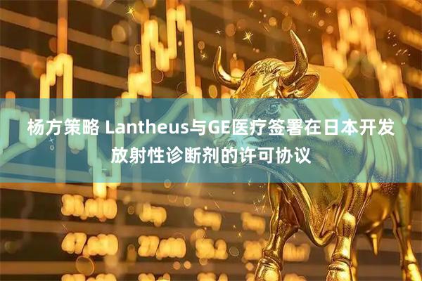 杨方策略 Lantheus与GE医疗签署在日本开发放射性诊断剂的许可协议