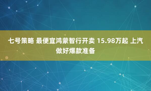 七号策略 最便宜鸿蒙智行开卖 15.98万起 上汽做好爆款准备