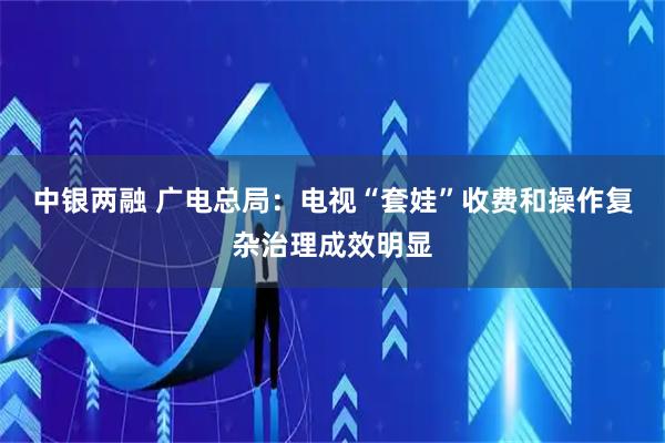 中银两融 广电总局：电视“套娃”收费和操作复杂治理成效明显