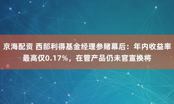 京海配资 西部利得基金经理参赌幕后：年内收益率最高仅0.17%，在管产品仍未官宣换将