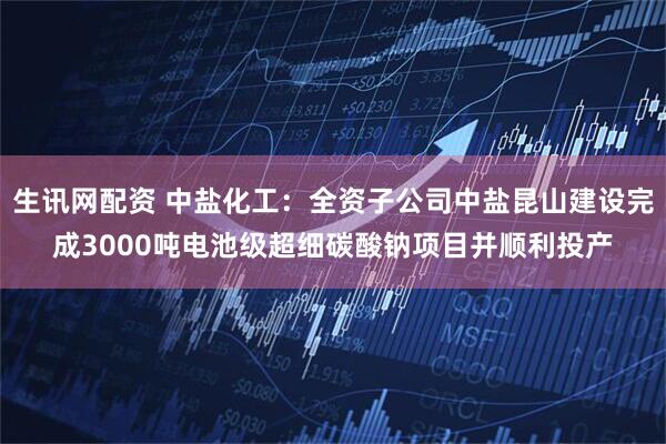 生讯网配资 中盐化工：全资子公司中盐昆山建设完成3000吨电池级超细碳酸钠项目并顺利投产