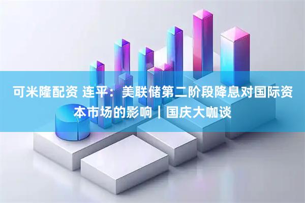 可米隆配资 连平：美联储第二阶段降息对国际资本市场的影响｜国庆大咖谈