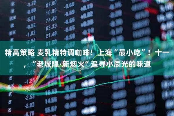 精高策略 麦乳精特调咖啡！上海“最小吃”！十一，“老城隍·新烟火”追寻小辰光的味道