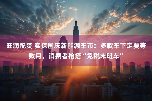 旺润配资 实探国庆新能源车市：多款车下定要等数月，消费者抢搭“免税末班车”