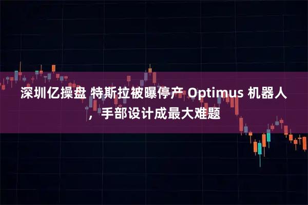 深圳亿操盘 特斯拉被曝停产 Optimus 机器人，手部设计成最大难题