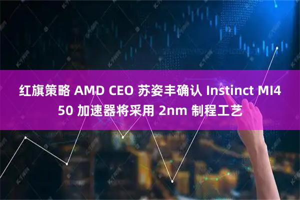 红旗策略 AMD CEO 苏姿丰确认 Instinct MI450 加速器将采用 2nm 制程工艺