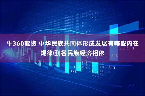 牛360配资 中华民族共同体形成发展有哪些内在规律④|各民族经济相依