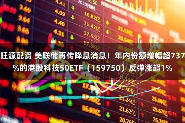 旺源配资 美联储再传降息消息！年内份额增幅超737%的港股科技50ETF（159750）反弹涨超1%