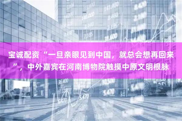 宝诚配资 “一旦亲眼见到中国，就总会想再回来”，中外嘉宾在河南博物院触摸中原文明根脉