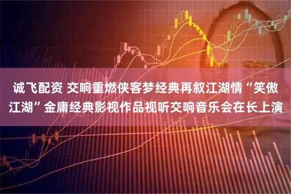 诚飞配资 交响重燃侠客梦经典再叙江湖情“笑傲江湖”金庸经典影视作品视听交响音乐会在长上演