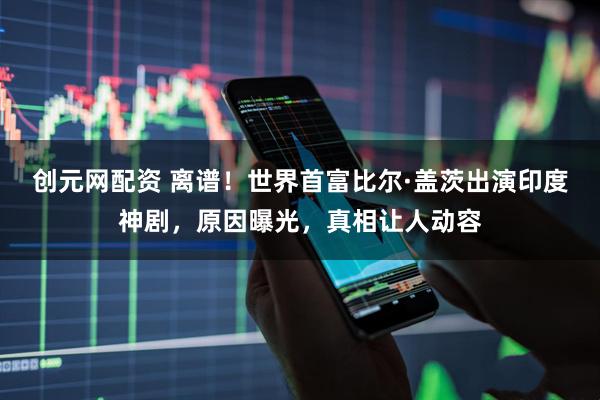 创元网配资 离谱！世界首富比尔·盖茨出演印度神剧，原因曝光，真相让人动容