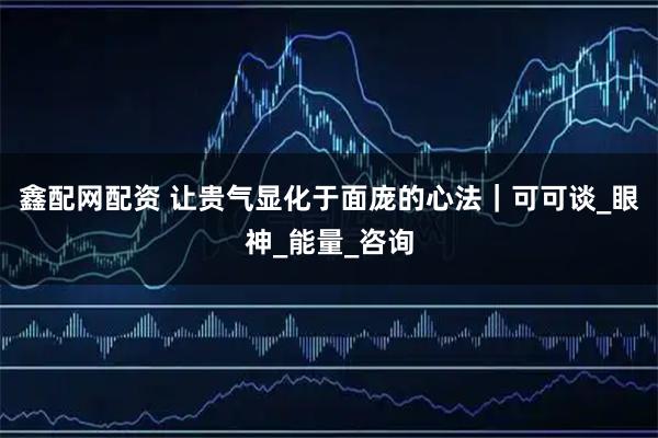 鑫配网配资 让贵气显化于面庞的心法｜可可谈_眼神_能量_咨询