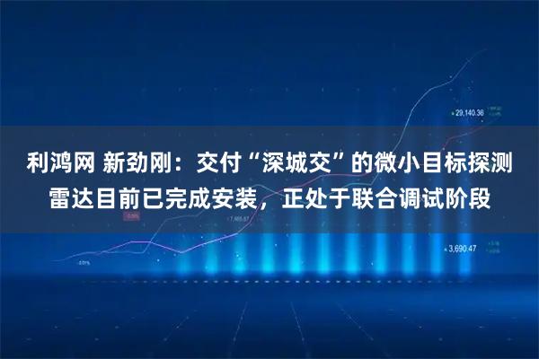 利鸿网 新劲刚：交付“深城交”的微小目标探测雷达目前已完成安装，正处于联合调试阶段