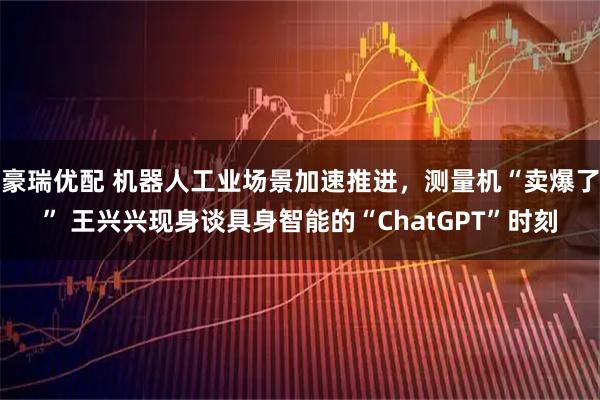 豪瑞优配 机器人工业场景加速推进，测量机“卖爆了” 王兴兴现身谈具身智能的“ChatGPT”时刻