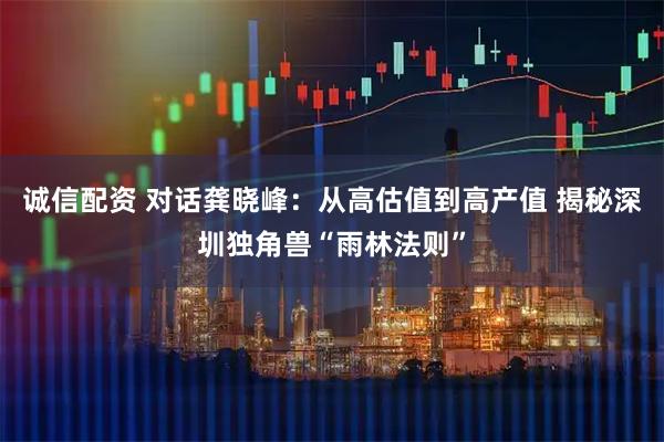 诚信配资 对话龚晓峰：从高估值到高产值 揭秘深圳独角兽“雨林法则”