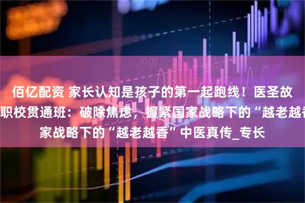 佰亿配资 家长认知是孩子的第一起跑线！医圣故里南阳滋养堂国医职校贯通班：破除焦虑，握紧国家战略下的“越老越香”中医真传_专长