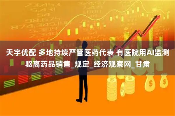 天宇优配 多地持续严管医药代表 有医院用AI监测驱离药品销售_规定_经济观察网_甘肃