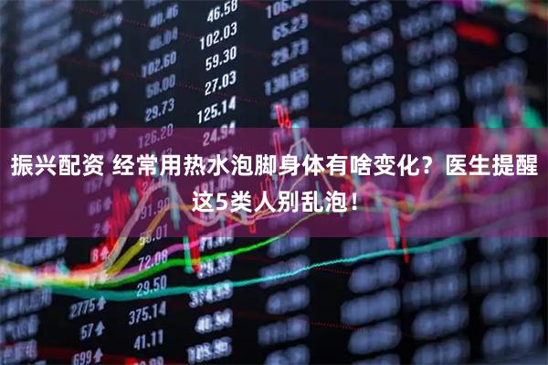 振兴配资 经常用热水泡脚身体有啥变化？医生提醒这5类人别乱泡！