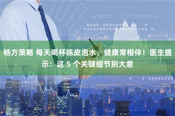 杨方策略 每天喝杯陈皮泡水，健康常相伴！医生提示：这 5 个关键细节别大意