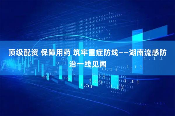 顶级配资 保障用药 筑牢重症防线——湖南流感防治一线见闻